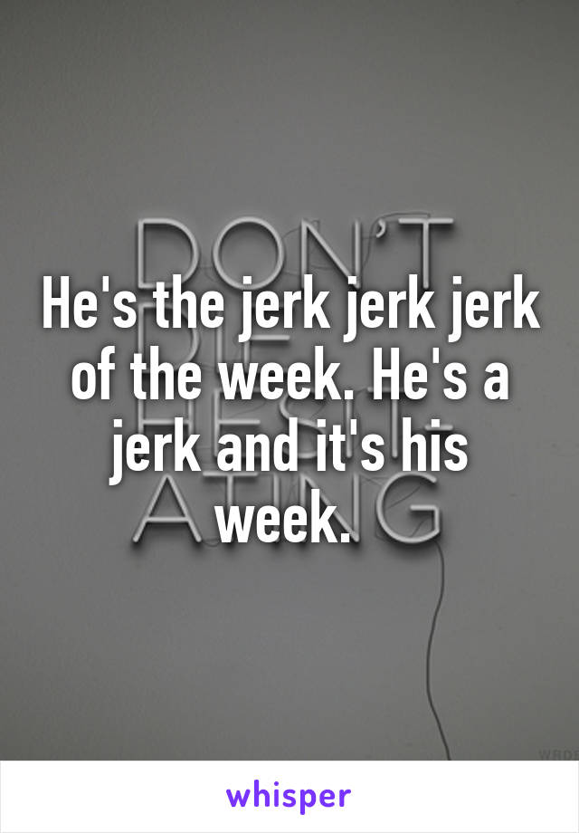He's the jerk jerk jerk of the week. He's a jerk and it's his week. 