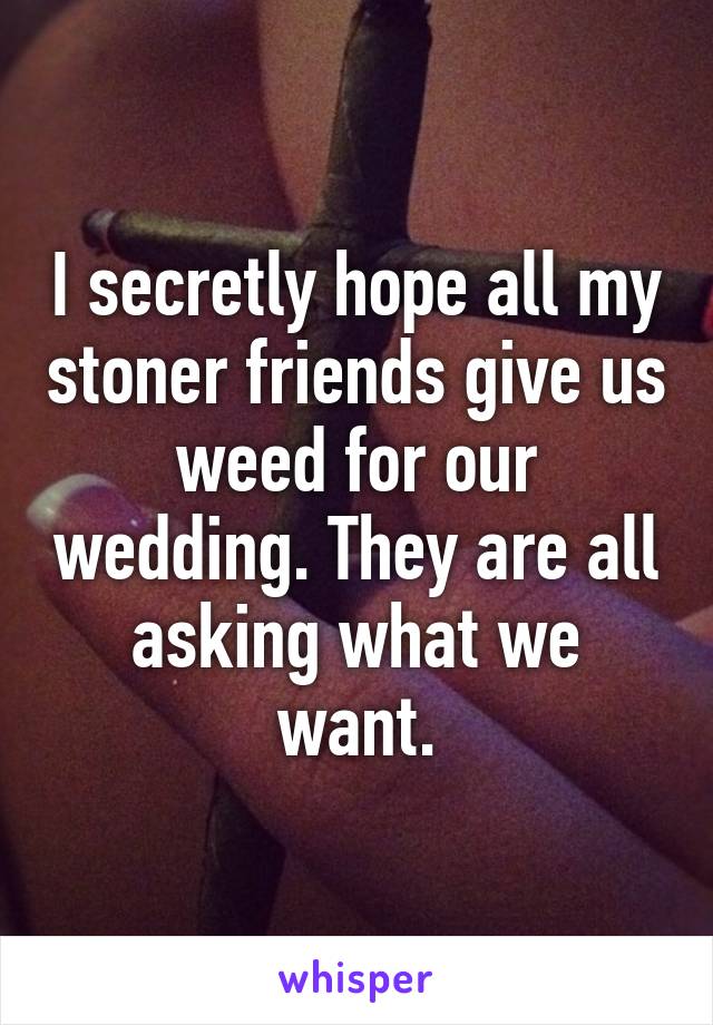 I secretly hope all my stoner friends give us weed for our wedding. They are all asking what we want.