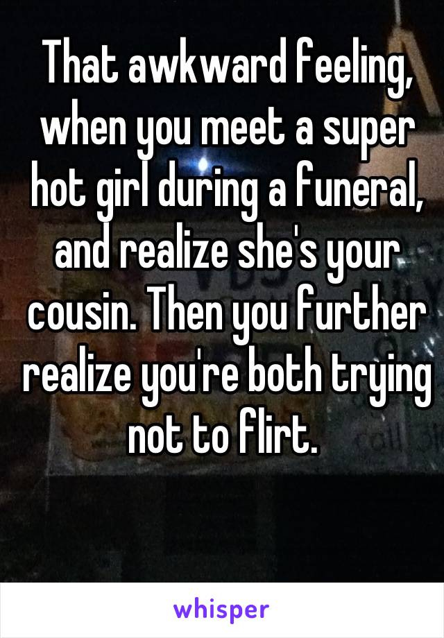 That awkward feeling, when you meet a super hot girl during a funeral, and realize she's your cousin. Then you further realize you're both trying not to flirt. 