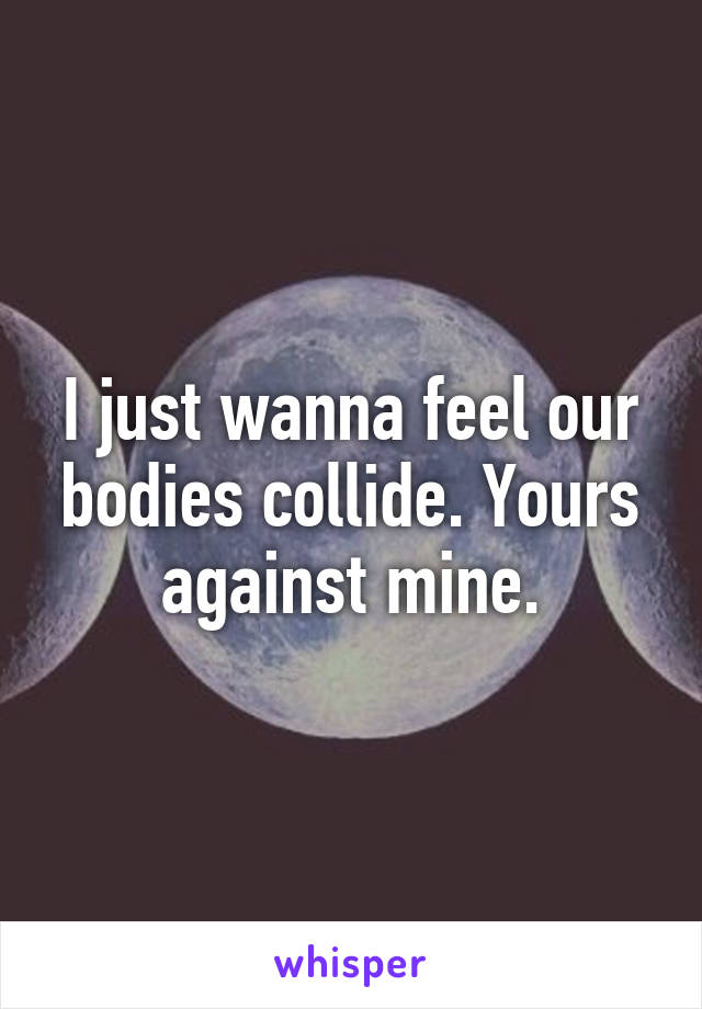 I just wanna feel our bodies collide. Yours against mine.