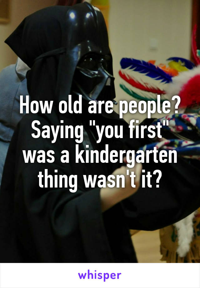 How old are people? Saying "you first" was a kindergarten thing wasn't it?