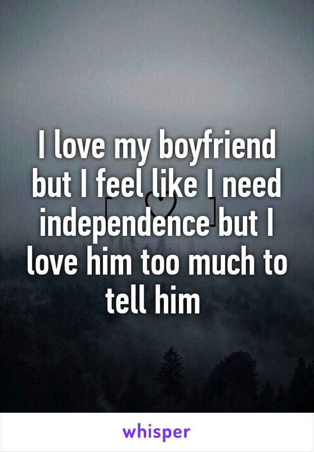 I love my boyfriend but I feel like I need independence but I love him too much to tell him 