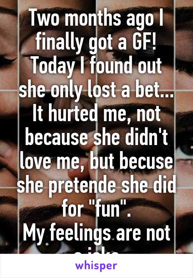 Two months ago I finally got a GF!
Today I found out she only lost a bet...
It hurted me, not because she didn't love me, but becuse she pretende she did for "fun".
My feelings are not a joke