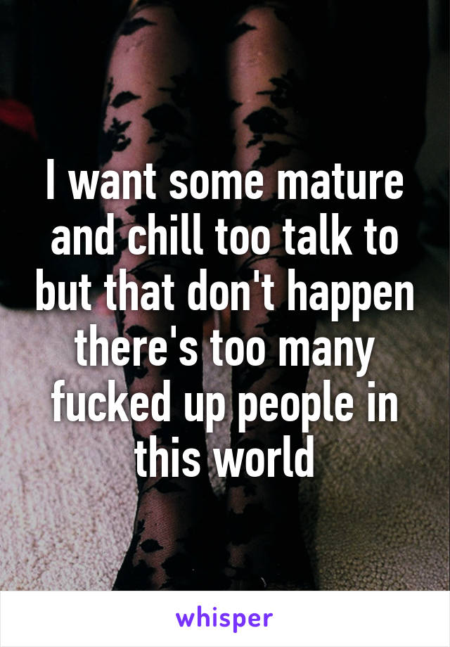 I want some mature and chill too talk to but that don't happen there's too many fucked up people in this world