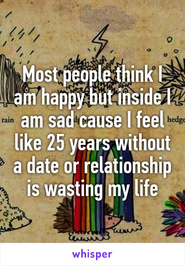 Most people think I am happy but inside I am sad cause I feel like 25 years without a date or relationship is wasting my life