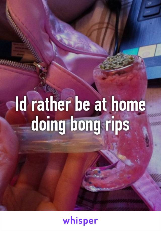 Id rather be at home doing bong rips