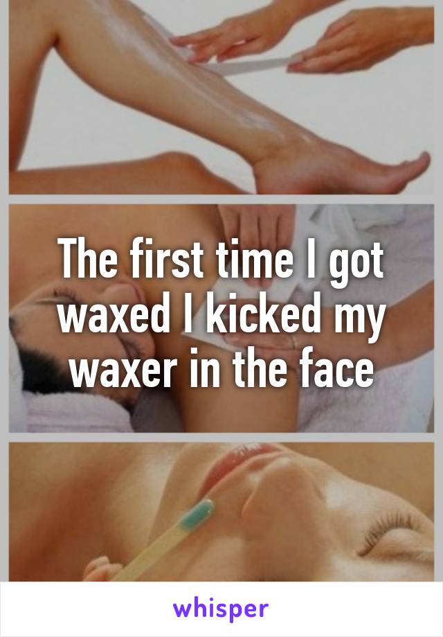 The first time I got waxed I kicked my waxer in the face