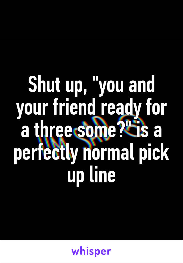 Shut up, "you and your friend ready for a three some?" is a perfectly normal pick up line