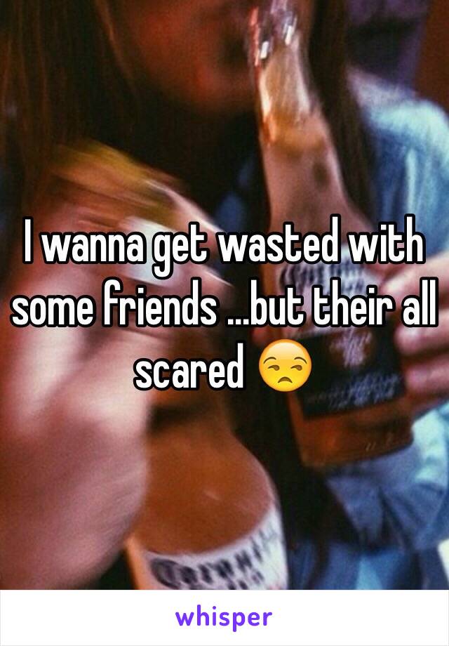 I wanna get wasted with some friends …but their all scared 😒