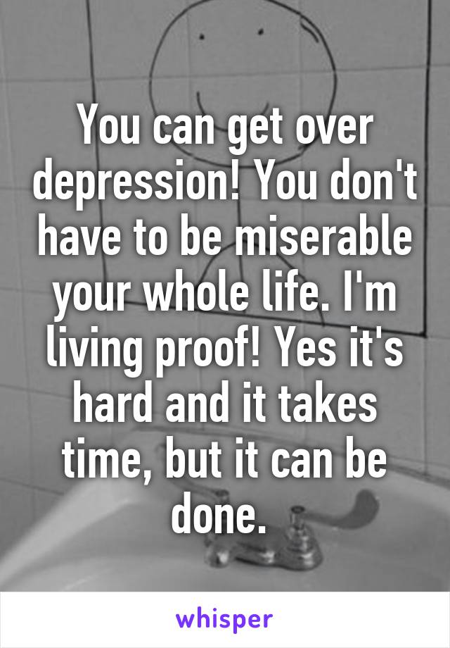 You can get over depression! You don't have to be miserable your whole life. I'm living proof! Yes it's hard and it takes time, but it can be done. 