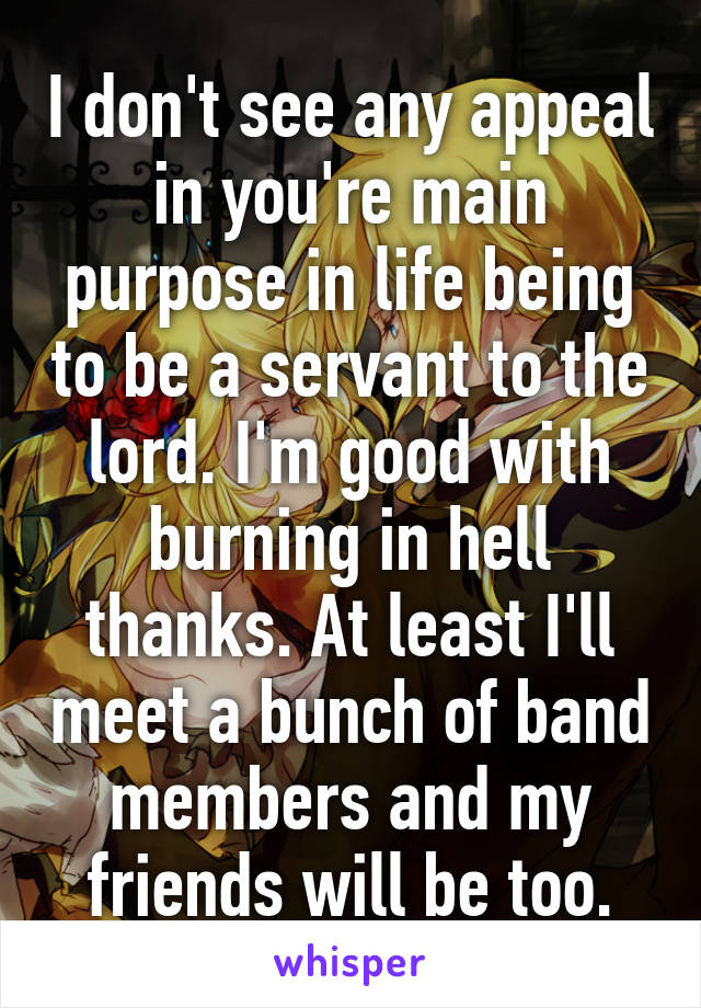 I don't see any appeal in you're main purpose in life being to be a servant to the lord. I'm good with burning in hell thanks. At least I'll meet a bunch of band members and my friends will be too.