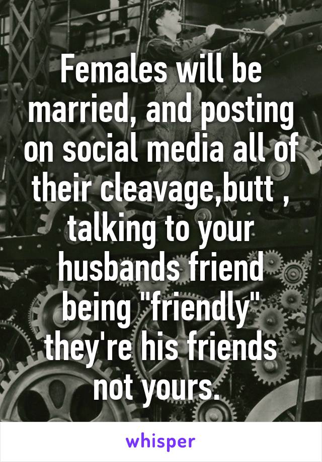 Females will be married, and posting on social media all of their cleavage,butt , talking to your husbands friend being "friendly" they're his friends not yours. 