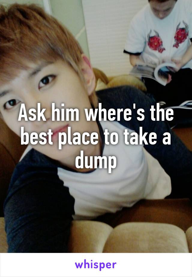 Ask him where's the best place to take a dump