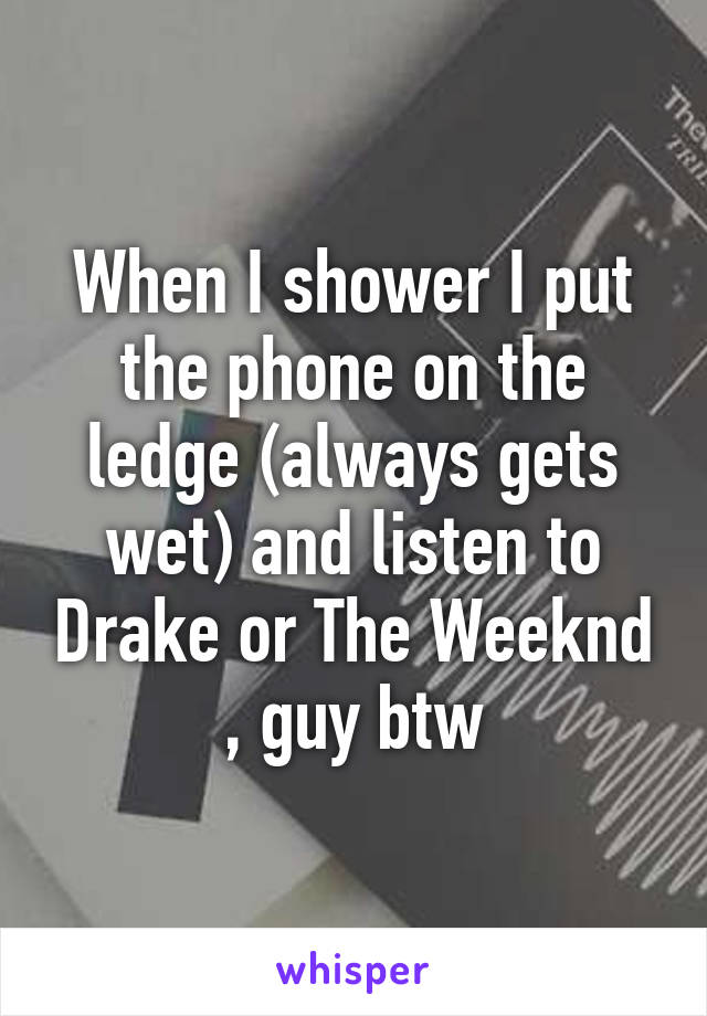 When I shower I put the phone on the ledge (always gets wet) and listen to Drake or The Weeknd , guy btw