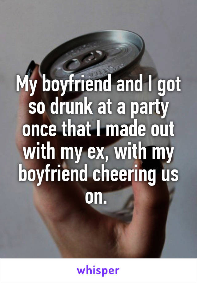 My boyfriend and I got so drunk at a party once that I made out with my ex, with my boyfriend cheering us on. 
