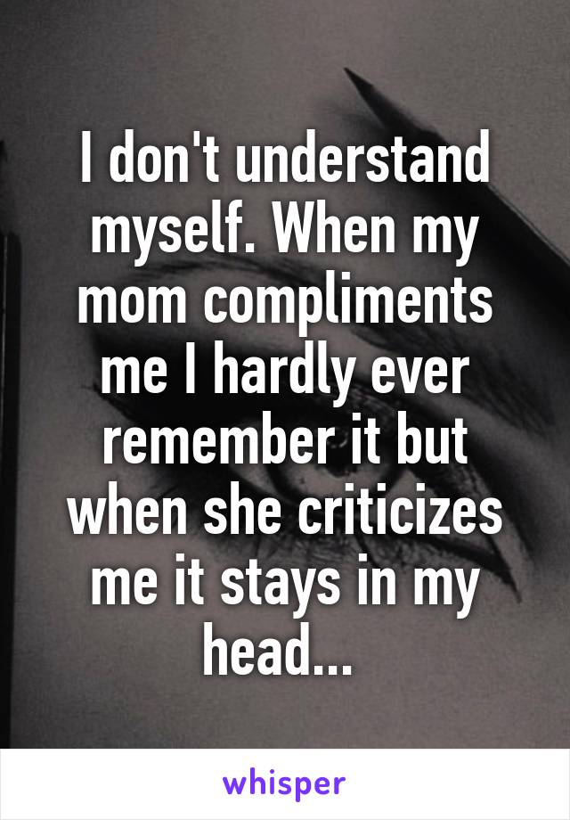 I don't understand myself. When my mom compliments me I hardly ever remember it but when she criticizes me it stays in my head... 