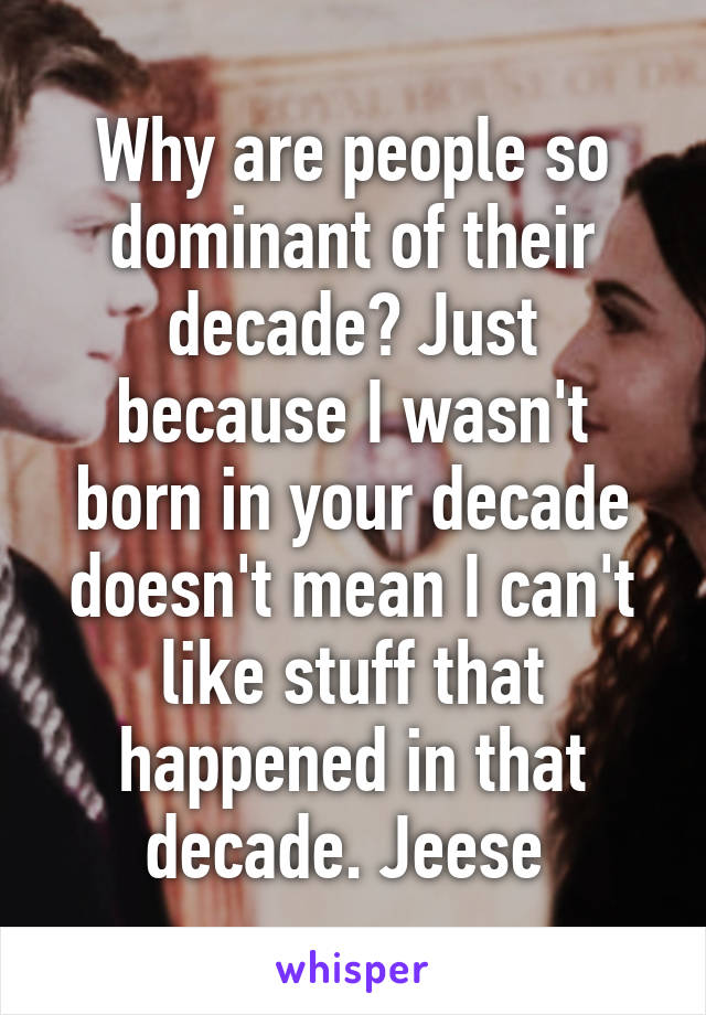 Why are people so dominant of their decade? Just because I wasn't born in your decade doesn't mean I can't like stuff that happened in that decade. Jeese 