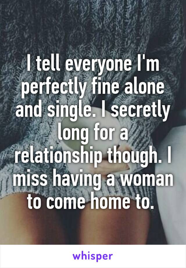 I tell everyone I'm perfectly fine alone and single. I secretly long for a relationship though. I miss having a woman to come home to. 