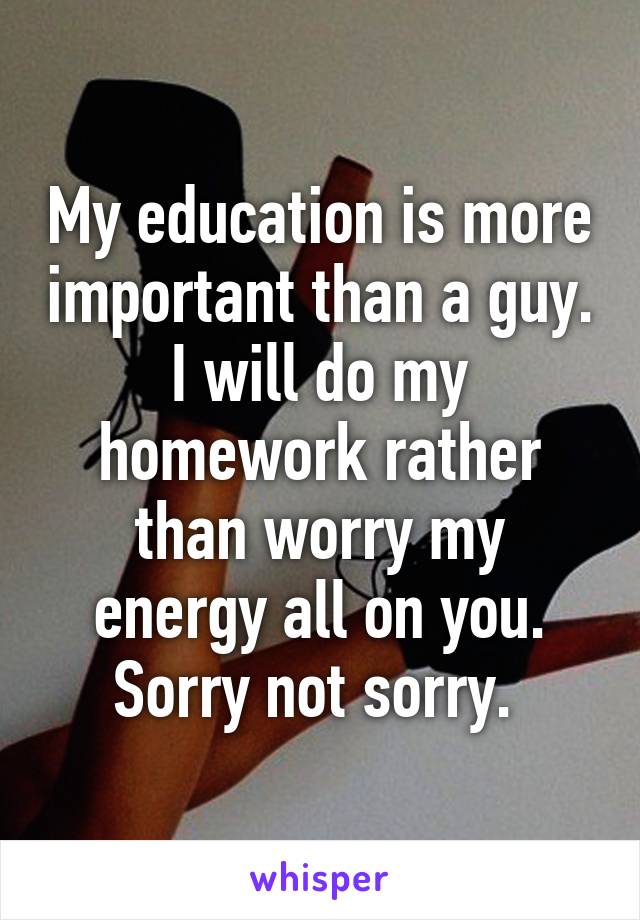 My education is more important than a guy. I will do my homework rather than worry my energy all on you. Sorry not sorry. 