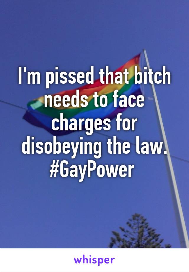 I'm pissed that bitch needs to face charges for disobeying the law. #GayPower 
