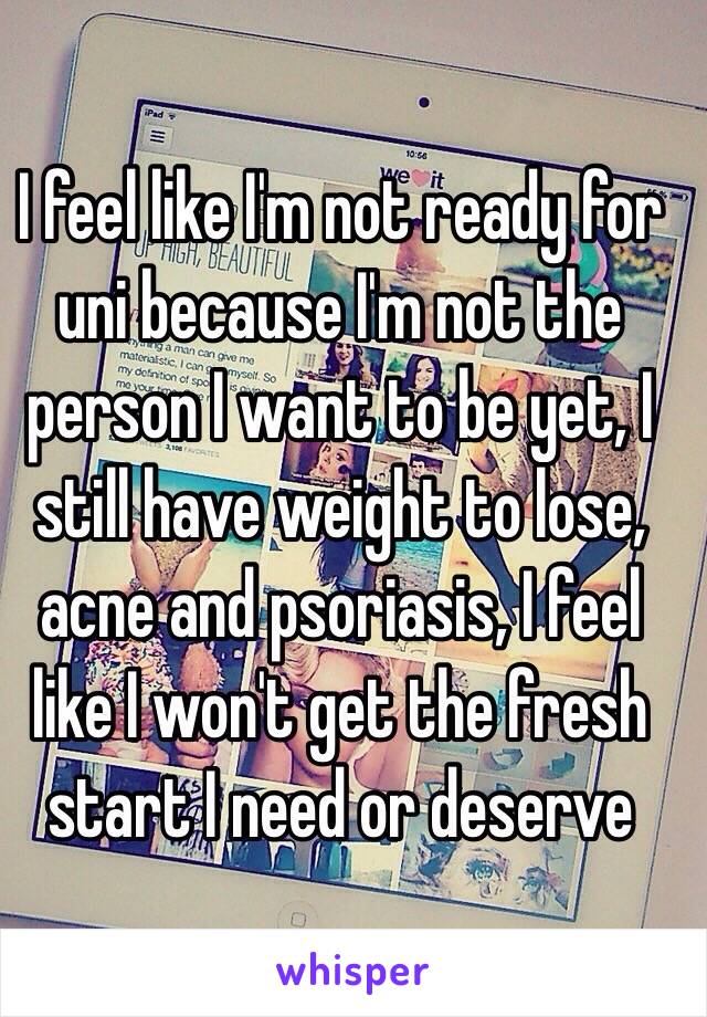 I feel like I'm not ready for uni because I'm not the person I want to be yet, I still have weight to lose, acne and psoriasis, I feel like I won't get the fresh start I need or deserve 