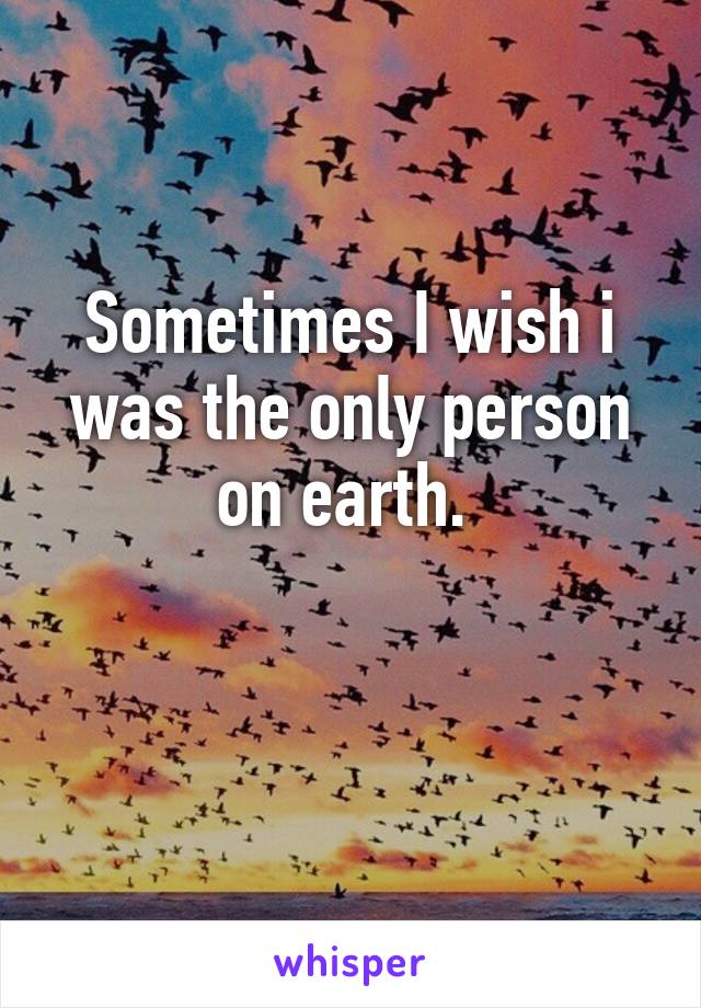 Sometimes I wish i was the only person on earth. 

