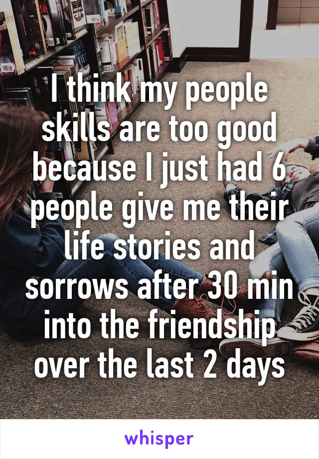 I think my people skills are too good because I just had 6 people give me their life stories and sorrows after 30 min into the friendship over the last 2 days