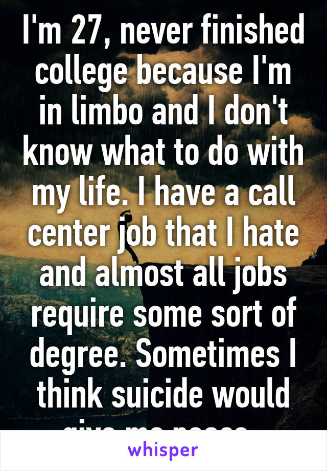 I'm 27, never finished college because I'm in limbo and I don't know what to do with my life. I have a call center job that I hate and almost all jobs require some sort of degree. Sometimes I think suicide would give me peace. 