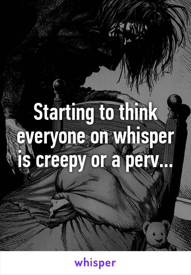 Starting to think everyone on whisper is creepy or a perv...