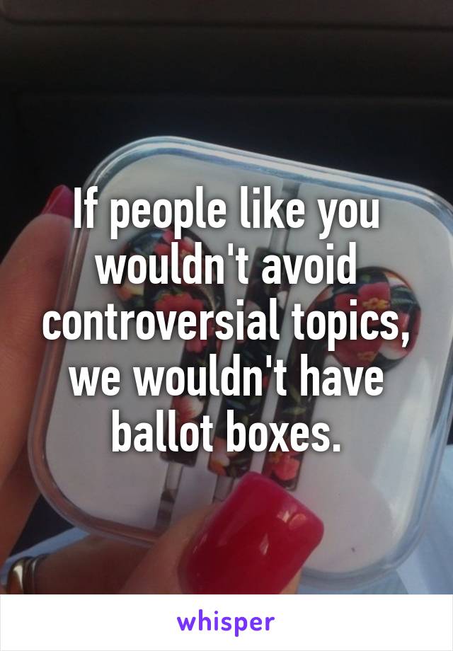 If people like you wouldn't avoid controversial topics, we wouldn't have ballot boxes.