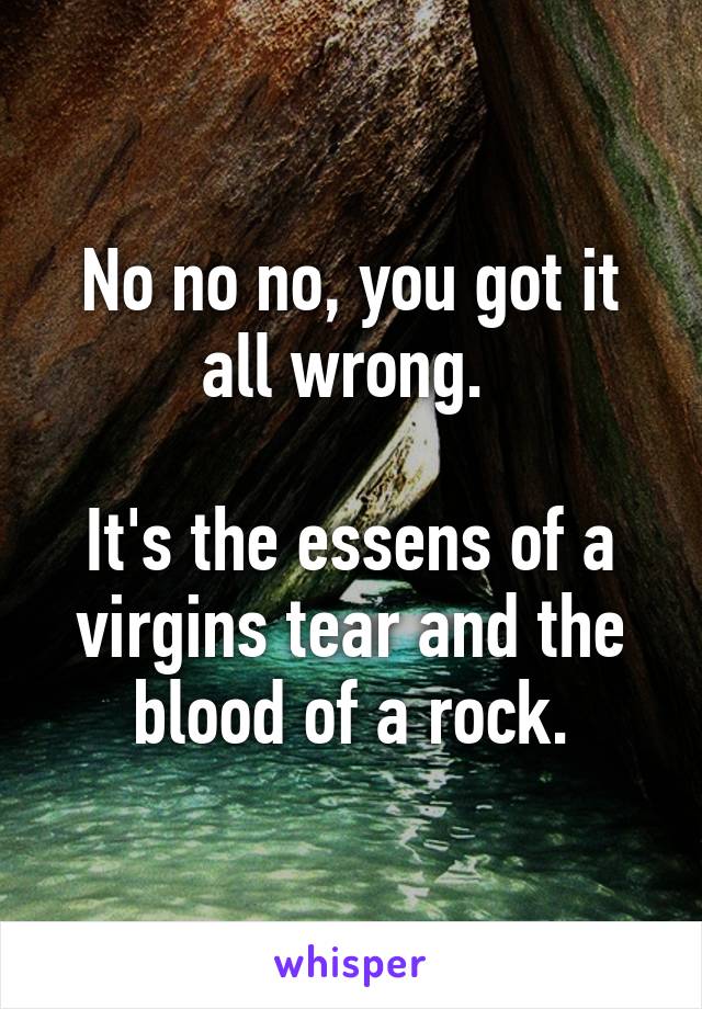 No no no, you got it all wrong. 

It's the essens of a virgins tear and the blood of a rock.