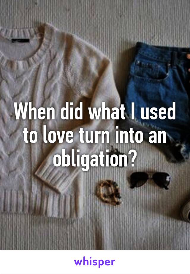 When did what I used to love turn into an obligation?