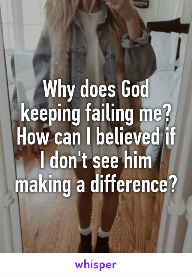 Why does God keeping failing me? How can I believed if I don't see him making a difference?