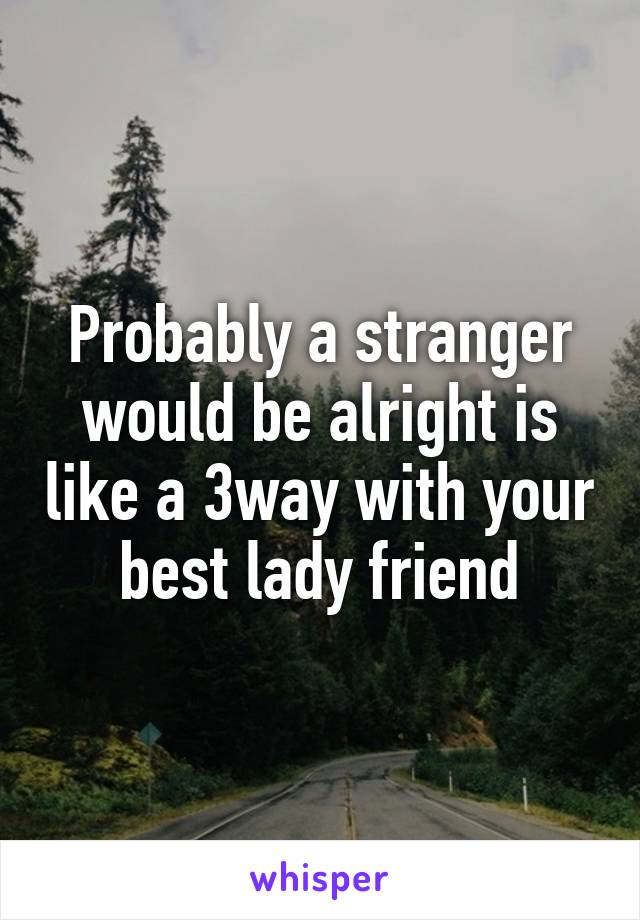 Probably a stranger would be alright is like a 3way with your best lady friend