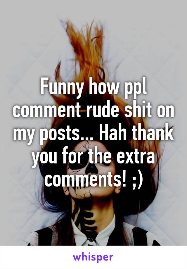 Funny how ppl comment rude shit on my posts... Hah thank you for the extra comments! ;)