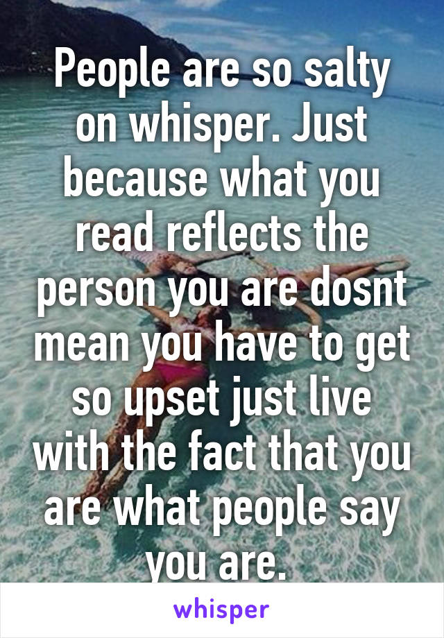 People are so salty on whisper. Just because what you read reflects the person you are dosnt mean you have to get so upset just live with the fact that you are what people say you are. 