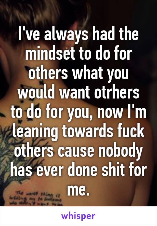 I've always had the mindset to do for others what you would want otrhers to do for you, now I'm leaning towards fuck others cause nobody has ever done shit for me.