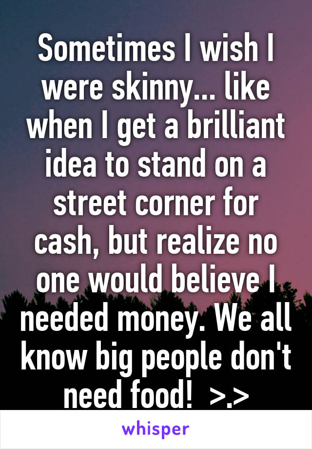 Sometimes I wish I were skinny... like when I get a brilliant idea to stand on a street corner for cash, but realize no one would believe I needed money. We all know big people don't need food!  >.>