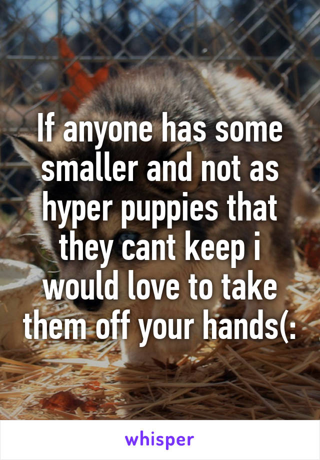 If anyone has some smaller and not as hyper puppies that they cant keep i would love to take them off your hands(: