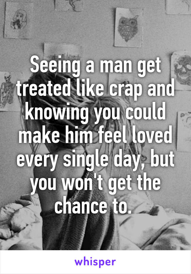 Seeing a man get treated like crap and knowing you could make him feel loved every single day, but you won't get the chance to. 