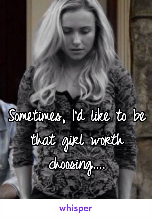 Sometimes, I'd like to be that girl worth choosing....