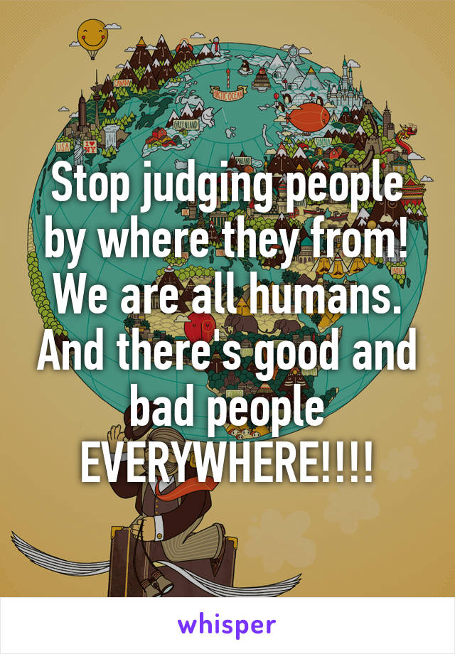 Stop judging people by where they from! We are all humans. And there's good and bad people EVERYWHERE!!!!