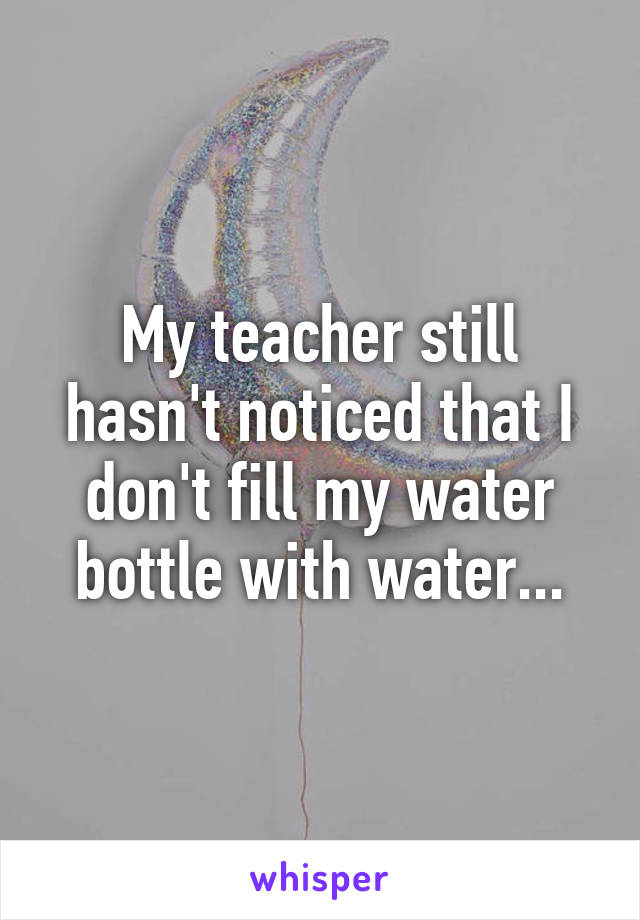 My teacher still hasn't noticed that I don't fill my water bottle with water...