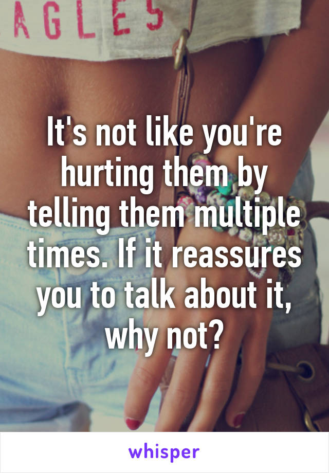 It's not like you're hurting them by telling them multiple times. If it reassures you to talk about it, why not?