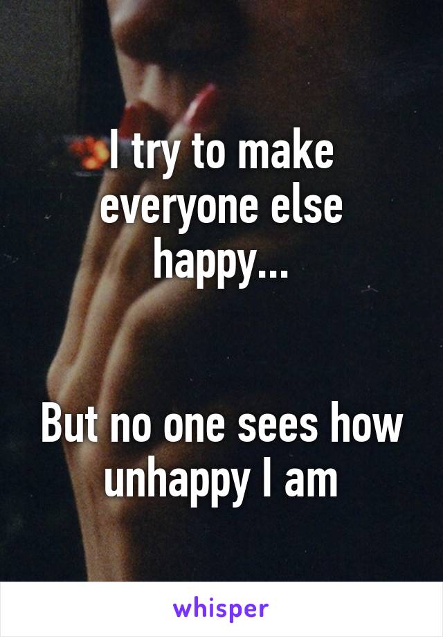 I try to make everyone else happy...


But no one sees how unhappy I am