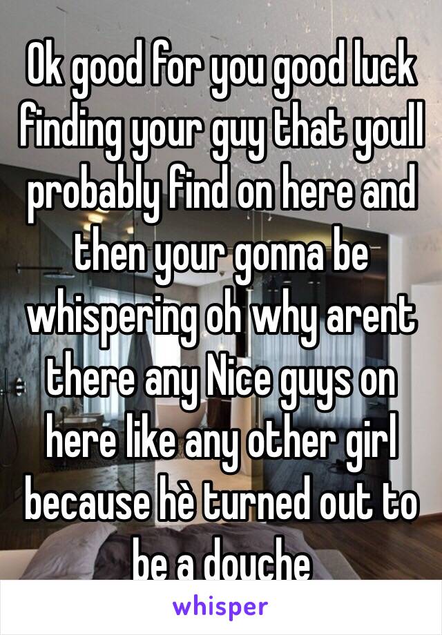 Ok good for you good luck finding your guy that youll probably find on here and then your gonna be whispering oh why arent there any Nice guys on here like any other girl because hè turned out to be a douche