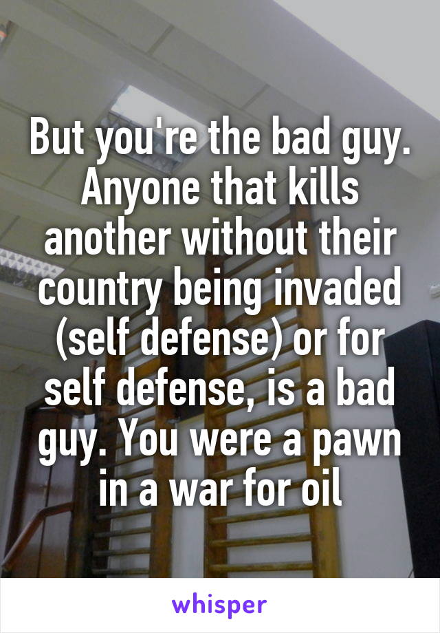 But you're the bad guy. Anyone that kills another without their country being invaded (self defense) or for self defense, is a bad guy. You were a pawn in a war for oil