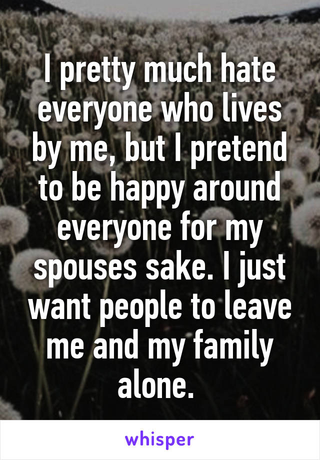 I pretty much hate everyone who lives by me, but I pretend to be happy around everyone for my spouses sake. I just want people to leave me and my family alone. 