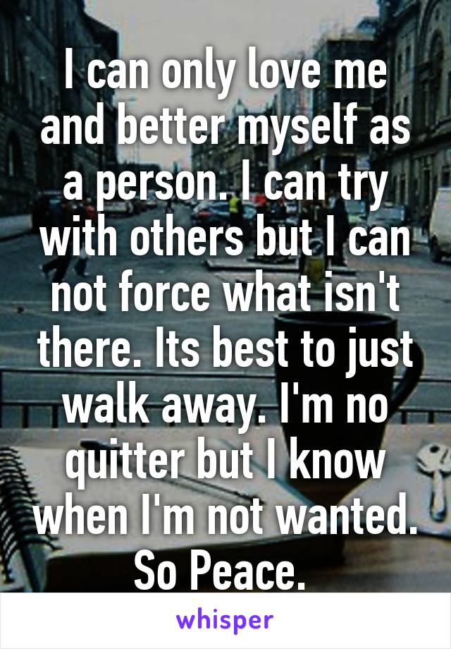 I can only love me and better myself as a person. I can try with others but I can not force what isn't there. Its best to just walk away. I'm no quitter but I know when I'm not wanted. So Peace. 