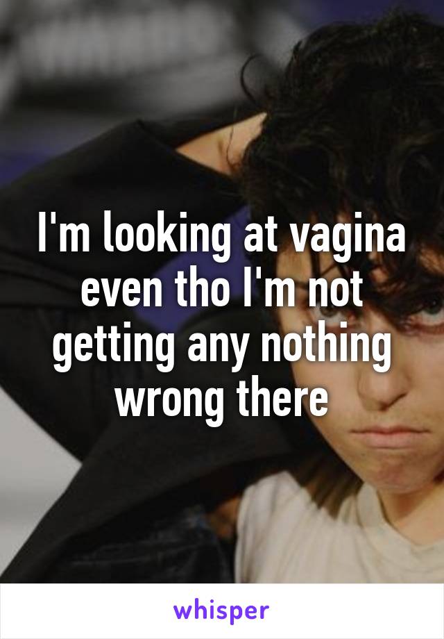 I'm looking at vagina even tho I'm not getting any nothing wrong there